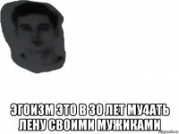  эгоизм это в 30 лет му4ать лену своими мужиками