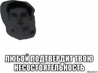  любой подтвердит твою несостоятельность
