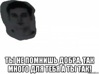  ты не помнишь добра. так много для тебя а ты так!