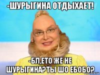 -шурыгина отдыхает! -бл,ето же не шурыгина?ты шо ебобо?