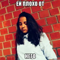ей плохо от него