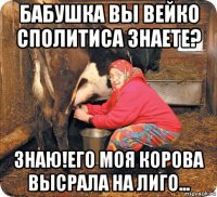 бабушка вы вейко сполитиса знаете? знаю!его моя корова высрала на лиго...