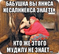 бабушка вы яниса иесалниекса знаете... кто же этого мудилу не знает...