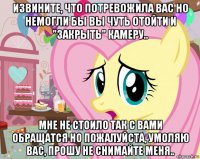 извините, что потревожила вас но немогли бы вы чуть отойти и "закрыть" камеру.. мне не стоило так с вами обращатся но пожалуйста, умоляю вас, прошу не снимайте меня..