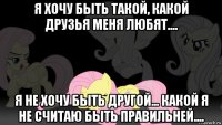 я хочу быть такой, какой друзья меня любят.... я не хочу быть другой... какой я не считаю быть правильней....