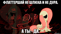 флаттершай не шлюха и не дура. а ты - да.