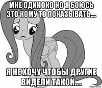 мне одиноко но я боюсь это кому то показывать.... я не хочу чтобы другие видели такой....