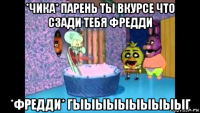 *чика* парень ты вкурсе что сзади тебя фредди *фредди* гыыыыыыыыыыг
