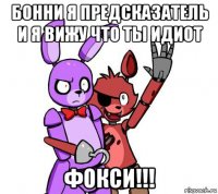 бонни я предсказатель и я вижу что ты идиот фокси!!!