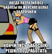 когда потратил все бабосы на женское белье. задрочил и кончились бабосыю. решил подработать