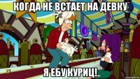 когда не встает на девку я ебу куриц!