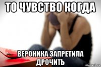 то чувство когда вероника запретила дрочить
