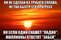 он не сделан из грубого сплава, не так быстр его прогресс но если один скажет "ладно", миллионы ответят "забей"