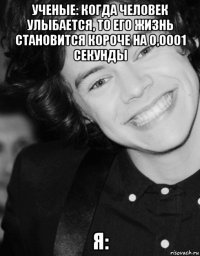 ученые: когда человек улыбается, то его жизнь становится короче на 0,0001 секунды я: