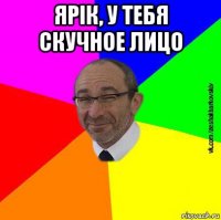ярік, у тебя скучное лицо 