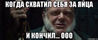 когда схватил себя за яйца и кончил... ооо