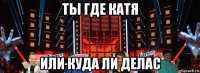 ты где катя или куда ли делас