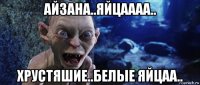 айзана..яйцаааа.. хрустяшие..белые яйцаа..