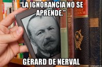 “la ignorancia no se aprende.” gérard de nerval