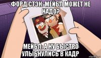 форд стэн: мейбл может не надо? мейбл: а ну быстро улыбнулись в кадр