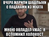 вчера жарили шашлыки с пацанами из мхата мною овладел ужас. я вспомнил холокост