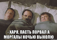  - харя, пасть порвал а моргалы ночью выколю