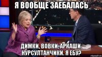 я вообще заебалась димки, вовки, аркаши, нурсултанчики. я ебу?