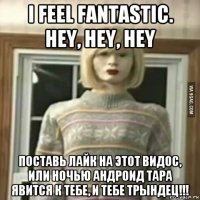 i feel fantastic. hey, hey, hey поставь лайк на этот видос, или ночью андроид тара явится к тебе, и тебе трындец!!!