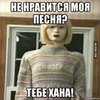 не нравится моя песня? тебе хана!