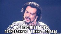  ну отпустите вы эту психованную на минуту славы
