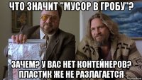 что значит "мусор в гробу"? зачем? у вас нет контейнеров? пластик же не разлагается