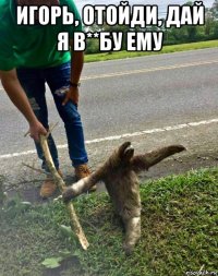игорь, отойди, дай я в**бу ему 