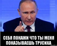  себя покажи что ты меня показываешь трусиха