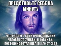 представьте себе на минуту что рядом с вами очень близкий человек от судьбы и бога и вы постоянно отталкиваете его от себя