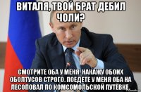 виталя, твой брат дебил чоли? смотрите оба у меня. накажу обоих оболтусов строго. поедете у меня оба на лесоповал по комсомольской путёвке.