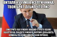 виталя кучумов из птичника, твой брат дебил что ли? смотрите оба у меня. накажу строго обоих оболтусов. поедете у меня в якутию добывать алмазы по комсомольской путёвке.