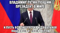 владимир путин лучший президент в мире и пусть вся либерастня недовольная подавится от своей желчи