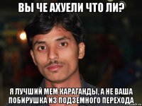 вы че ахуели что ли? я лучший мем караганды, а не ваша побирушка из подземного перехода