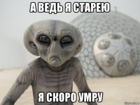 а ведь я старею я скоро умру