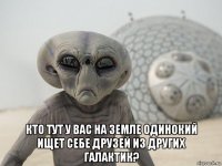  кто тут у вас на земле одинокий ищет себе друзей из других галактик?