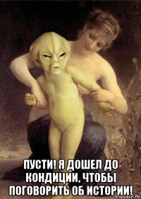  пусти! я дошел до кондиции, чтобы поговорить об истории!