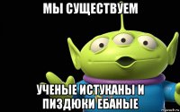 мы существуем ученые истуканы и пиздюки ебаные