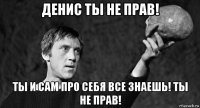 денис ты не прав! ты и сам про себя все знаешь! ты не прав!