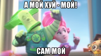 а мой хуй - мой! сам мой