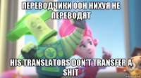 переводчики оон нихуя не переводят his translators don't transfer a shit