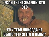 если ты не знаешь, кто это то у тебя никогда не было "ети ж его в пень!"