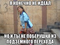 я конечно не идеал но и ты не поберушка из подземного перехода