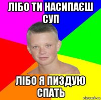 лібо ти насипаєш суп лібо я пиздую спать