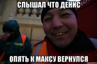 слышал что денис опять к максу вернулся