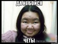 да не бойся чёты